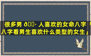 很多男 🌷 人喜欢的女命八字「八字看男生喜欢什么类型的女生」